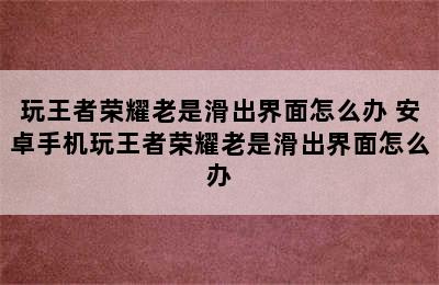 玩王者荣耀老是滑出界面怎么办 安卓手机玩王者荣耀老是滑出界面怎么办